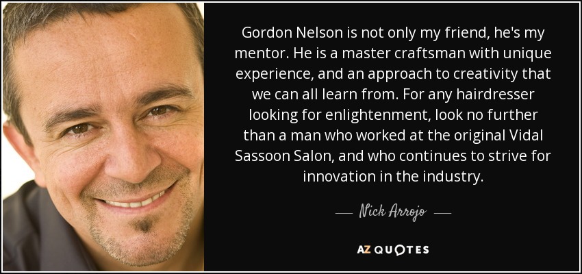 Gordon Nelson is not only my friend, he's my mentor. He is a master craftsman with unique experience, and an approach to creativity that we can all learn from. For any hairdresser looking for enlightenment, look no further than a man who worked at the original Vidal Sassoon Salon, and who continues to strive for innovation in the industry. - Nick Arrojo