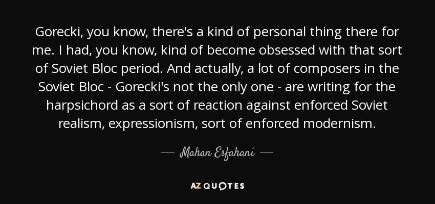 Gorecki, you know, there's a kind of personal thing there for me. I had, you know, kind of become obsessed with that sort of Soviet Bloc period. And actually, a lot of composers in the Soviet Bloc - Gorecki's not the only one - are writing for the harpsichord as a sort of reaction against enforced Soviet realism, expressionism, sort of enforced modernism. - Mahan Esfahani