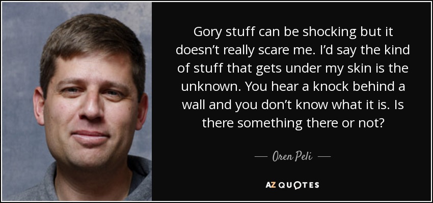 Gory stuff can be shocking but it doesn’t really scare me. I’d say the kind of stuff that gets under my skin is the unknown. You hear a knock behind a wall and you don’t know what it is. Is there something there or not? - Oren Peli