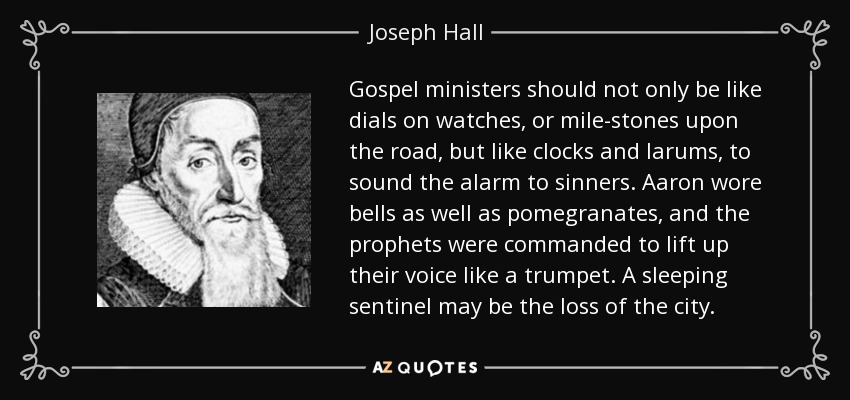 Gospel ministers should not only be like dials on watches, or mile-stones upon the road, but like clocks and larums, to sound the alarm to sinners. Aaron wore bells as well as pomegranates, and the prophets were commanded to lift up their voice like a trumpet. A sleeping sentinel may be the loss of the city. - Joseph Hall