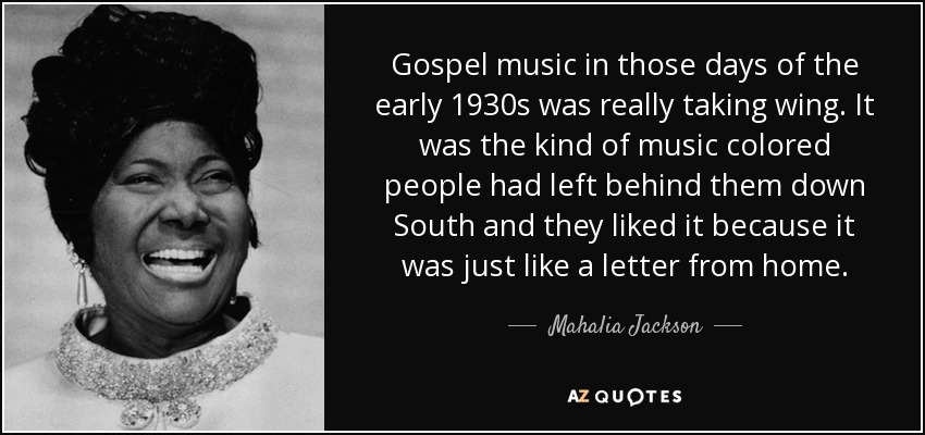 Gospel music in those days of the early 1930s was really taking wing. It was the kind of music colored people had left behind them down South and they liked it because it was just like a letter from home. - Mahalia Jackson