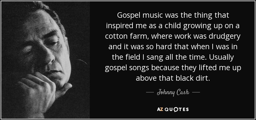 Gospel music was the thing that inspired me as a child growing up on a cotton farm, where work was drudgery and it was so hard that when I was in the field I sang all the time. Usually gospel songs because they lifted me up above that black dirt. - Johnny Cash