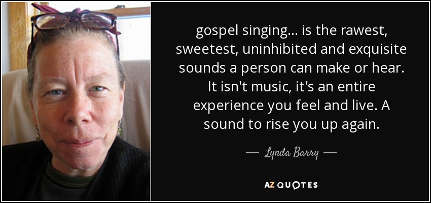 gospel singing ... is the rawest, sweetest, uninhibited and exquisite sounds a person can make or hear. It isn't music, it's an entire experience you feel and live. A sound to rise you up again. - Lynda Barry