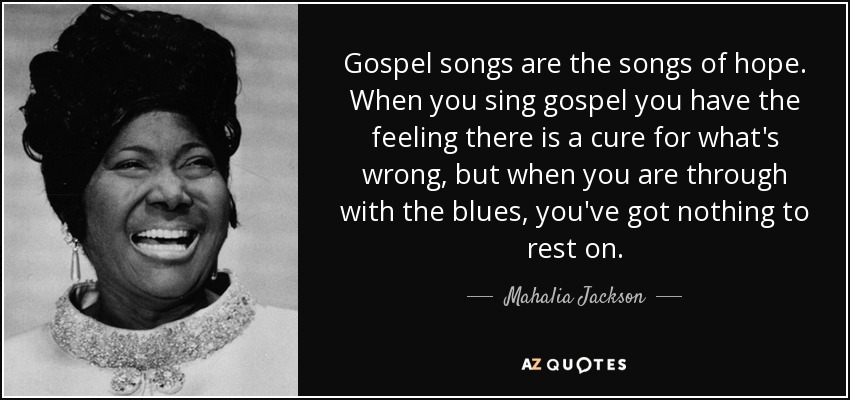 Gospel songs are the songs of hope. When you sing gospel you have the feeling there is a cure for what's wrong, but when you are through with the blues, you've got nothing to rest on. - Mahalia Jackson