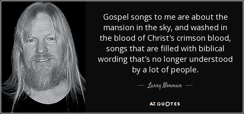 Gospel songs to me are about the mansion in the sky, and washed in the blood of Christ's crimson blood, songs that are filled with biblical wording that's no longer understood by a lot of people. - Larry Norman
