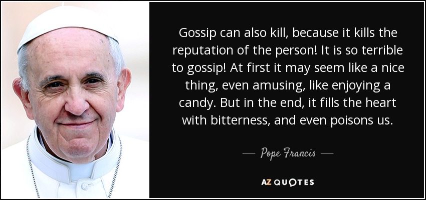 Gossip can also kill, because it kills the reputation of the person! It is so terrible to gossip! At first it may seem like a nice thing, even amusing, like enjoying a candy. But in the end, it fills the heart with bitterness, and even poisons us. - Pope Francis