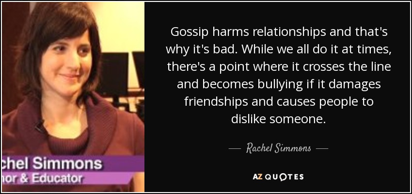 Gossip harms relationships and that's why it's bad. While we all do it at times, there's a point where it crosses the line and becomes bullying if it damages friendships and causes people to dislike someone. - Rachel Simmons