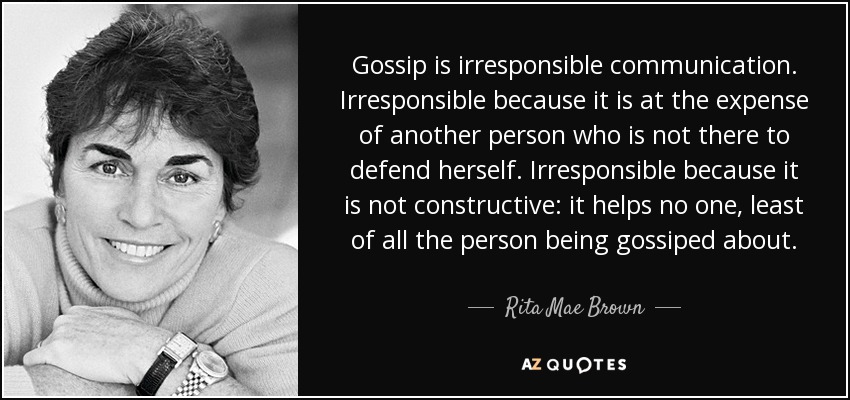 Gossip is irresponsible communication. Irresponsible because it is at the expense of another person who is not there to defend herself. Irresponsible because it is not constructive: it helps no one, least of all the person being gossiped about. - Rita Mae Brown
