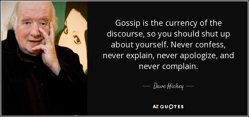 Gossip is the currency of the discourse, so you should shut up about yourself. Never confess, never explain, never apologize, and never complain. - Dave Hickey