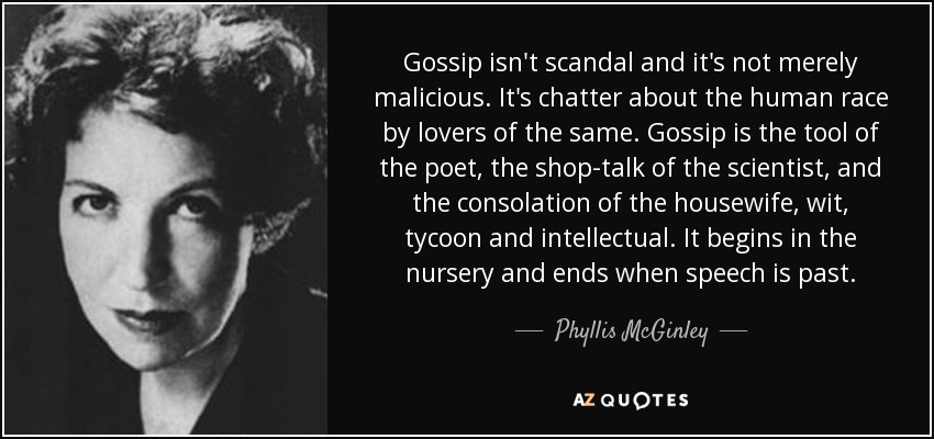 Gossip isn't scandal and it's not merely malicious. It's chatter about the human race by lovers of the same. Gossip is the tool of the poet, the shop-talk of the scientist, and the consolation of the housewife, wit, tycoon and intellectual. It begins in the nursery and ends when speech is past. - Phyllis McGinley