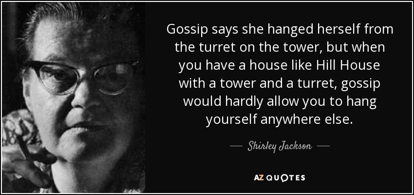 Gossip says she hanged herself from the turret on the tower, but when you have a house like Hill House with a tower and a turret, gossip would hardly allow you to hang yourself anywhere else. - Shirley Jackson