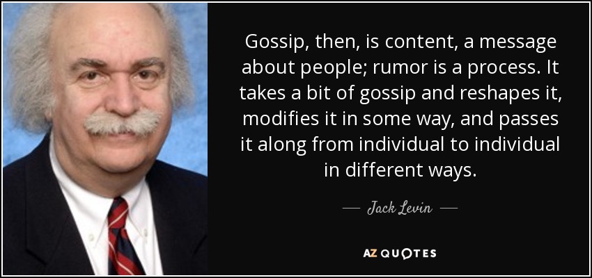 Gossip, then, is content, a message about people; rumor is a process. It takes a bit of gossip and reshapes it, modifies it in some way, and passes it along from individual to individual in different ways. - Jack Levin