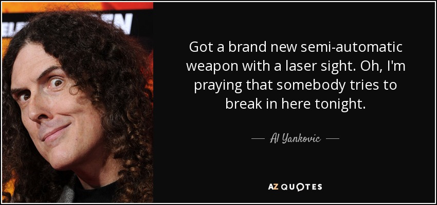 Got a brand new semi-automatic weapon with a laser sight. Oh, I'm praying that somebody tries to break in here tonight. - Al Yankovic