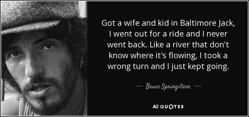 Got a wife and kid in Baltimore Jack, I went out for a ride and I never went back. Like a river that don't know where it's flowing, I took a wrong turn and I just kept going. - Bruce Springsteen