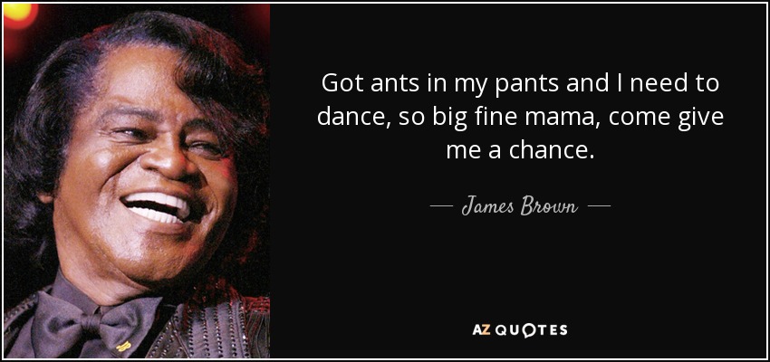 Got ants in my pants and I need to dance, so big fine mama, come give me a chance. - James Brown