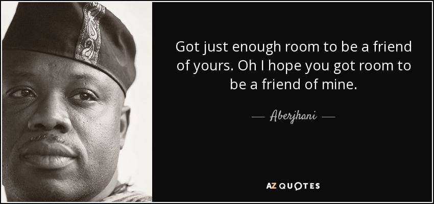 Got just enough room to be a friend of yours. Oh I hope you got room to be a friend of mine. - Aberjhani