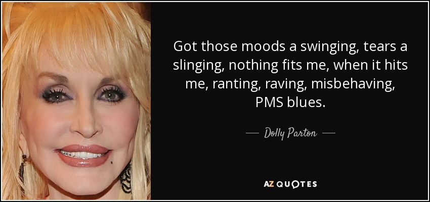 Got those moods a swinging, tears a slinging, nothing fits me, when it hits me, ranting, raving, misbehaving, PMS blues. - Dolly Parton