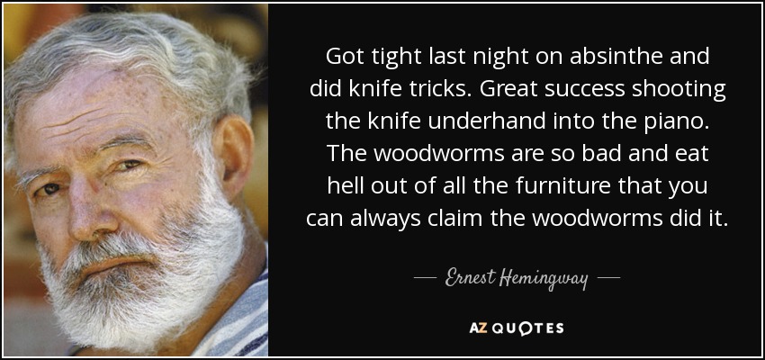 Got tight last night on absinthe and did knife tricks. Great success shooting the knife underhand into the piano. The woodworms are so bad and eat hell out of all the furniture that you can always claim the woodworms did it. - Ernest Hemingway