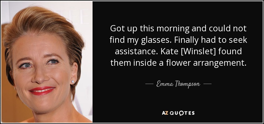 Got up this morning and could not find my glasses. Finally had to seek assistance. Kate [Winslet] found them inside a flower arrangement. - Emma Thompson