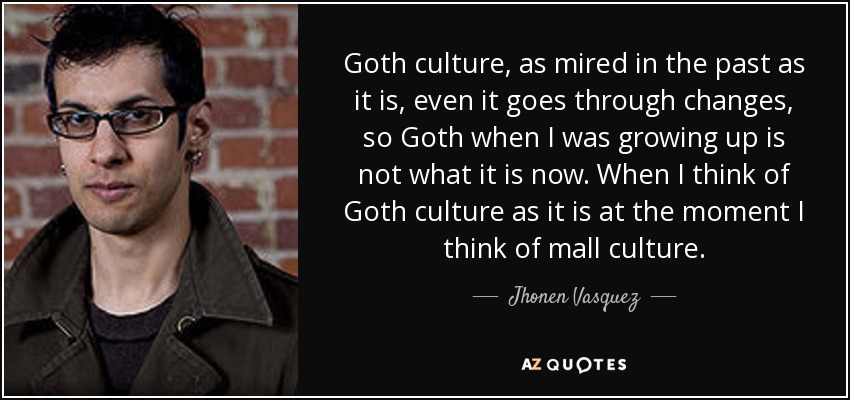 Goth culture, as mired in the past as it is, even it goes through changes, so Goth when I was growing up is not what it is now. When I think of Goth culture as it is at the moment I think of mall culture. - Jhonen Vasquez