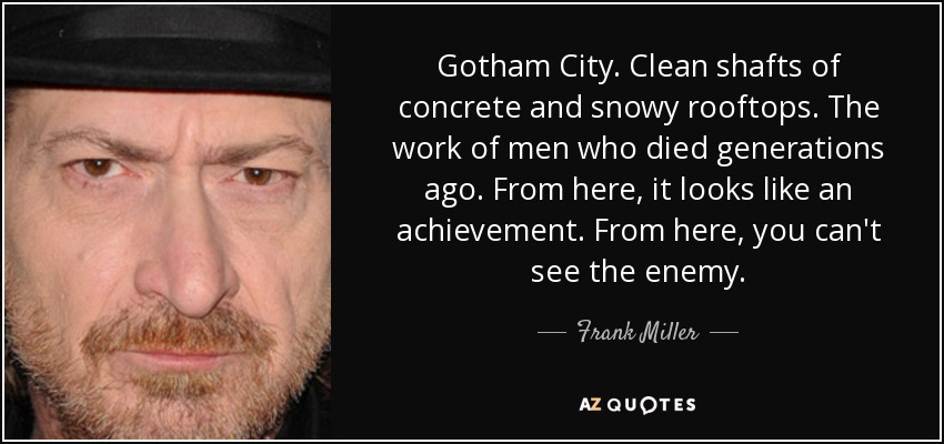 Gotham City. Clean shafts of concrete and snowy rooftops. The work of men who died generations ago. From here, it looks like an achievement. From here, you can't see the enemy. - Frank Miller