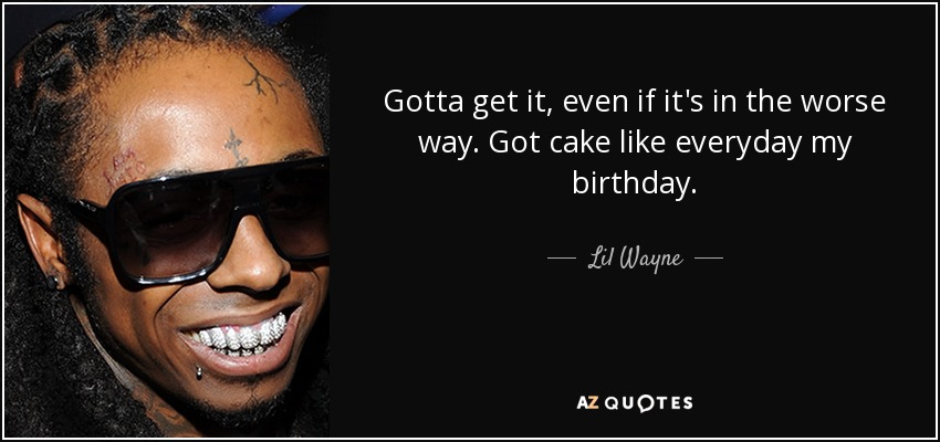 Gotta get it, even if it's in the worse way. Got cake like everyday my birthday. - Lil Wayne