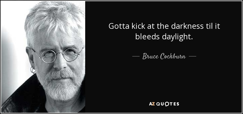Gotta kick at the darkness til it bleeds daylight. - Bruce Cockburn