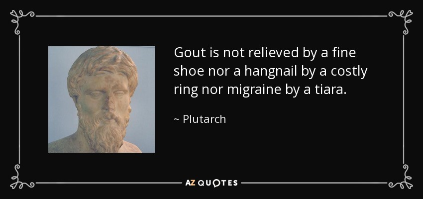 Gout is not relieved by a fine shoe nor a hangnail by a costly ring nor migraine by a tiara. - Plutarch