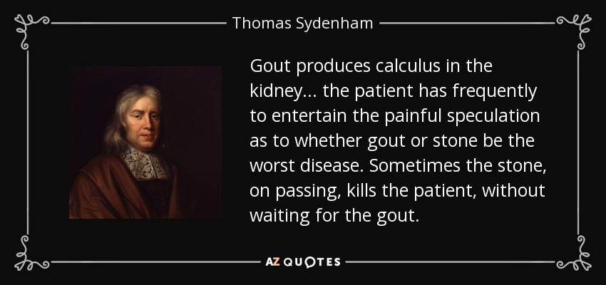 Gout produces calculus in the kidney... the patient has frequently to entertain the painful speculation as to whether gout or stone be the worst disease. Sometimes the stone, on passing, kills the patient, without waiting for the gout. - Thomas Sydenham