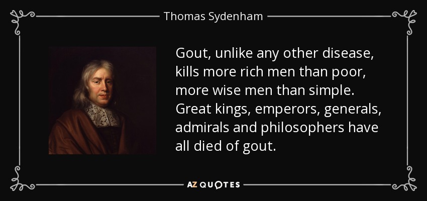 Gout, unlike any other disease, kills more rich men than poor, more wise men than simple. Great kings, emperors, generals, admirals and philosophers have all died of gout. - Thomas Sydenham