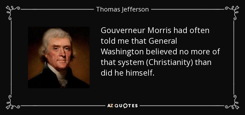 Gouverneur Morris had often told me that General Washington believed no more of that system (Christianity) than did he himself. - Thomas Jefferson
