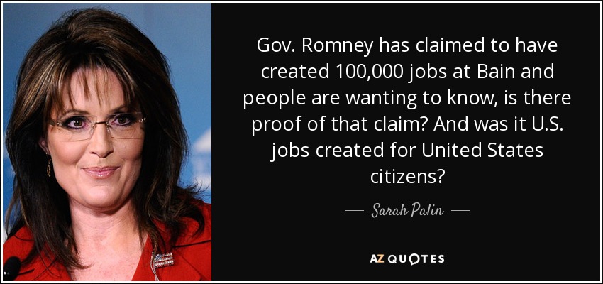 Gov. Romney has claimed to have created 100,000 jobs at Bain and people are wanting to know, is there proof of that claim? And was it U.S. jobs created for United States citizens? - Sarah Palin