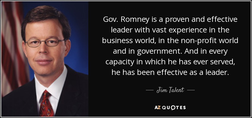 Gov. Romney is a proven and effective leader with vast experience in the business world, in the non-profit world and in government. And in every capacity in which he has ever served, he has been effective as a leader. - Jim Talent