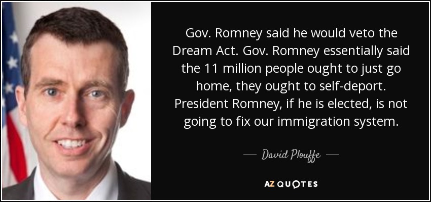 Gov. Romney said he would veto the Dream Act. Gov. Romney essentially said the 11 million people ought to just go home, they ought to self-deport. President Romney, if he is elected, is not going to fix our immigration system. - David Plouffe