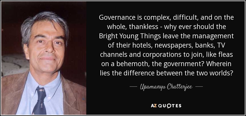 Governance is complex, difficult, and on the whole, thankless - why ever should the Bright Young Things leave the management of their hotels, newspapers, banks, TV channels and corporations to join, like fleas on a behemoth, the government? Wherein lies the difference between the two worlds? - Upamanyu Chatterjee