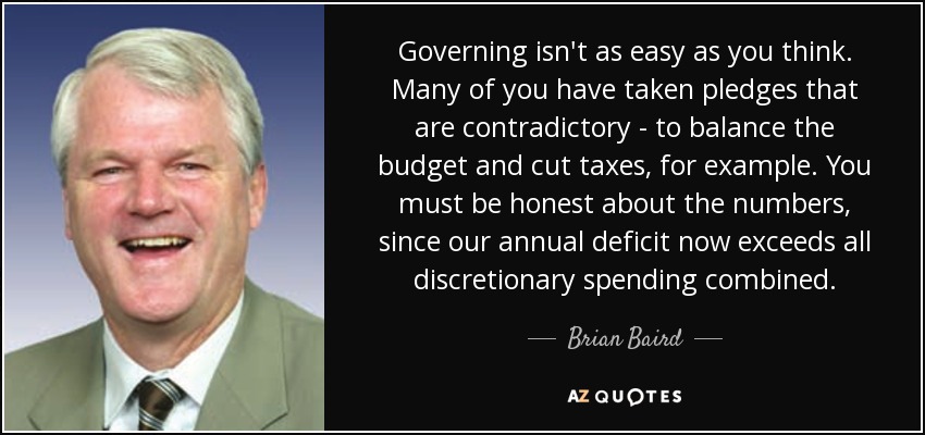 Governing isn't as easy as you think. Many of you have taken pledges that are contradictory - to balance the budget and cut taxes, for example. You must be honest about the numbers, since our annual deficit now exceeds all discretionary spending combined. - Brian Baird