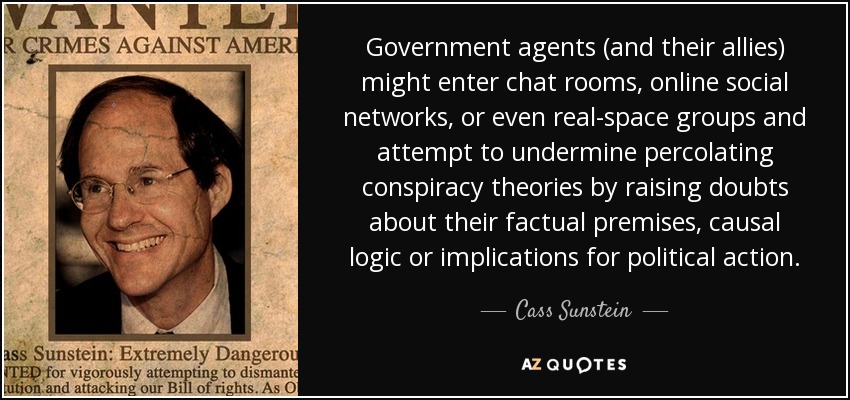 Government agents (and their allies) might enter chat rooms, online social networks, or even real-space groups and attempt to undermine percolating conspiracy theories by raising doubts about their factual premises, causal logic or implications for political action. - Cass Sunstein