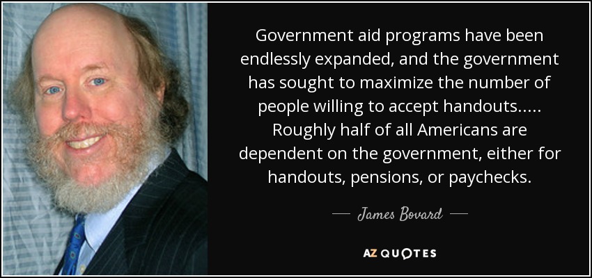 Government aid programs have been endlessly expanded, and the government has sought to maximize the number of people willing to accept handouts..... Roughly half of all Americans are dependent on the government, either for handouts, pensions, or paychecks. - James Bovard