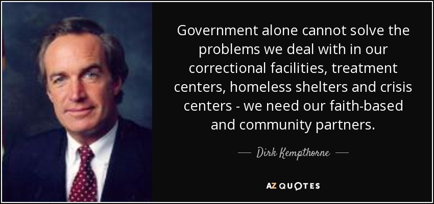 Government alone cannot solve the problems we deal with in our correctional facilities, treatment centers, homeless shelters and crisis centers - we need our faith-based and community partners. - Dirk Kempthorne