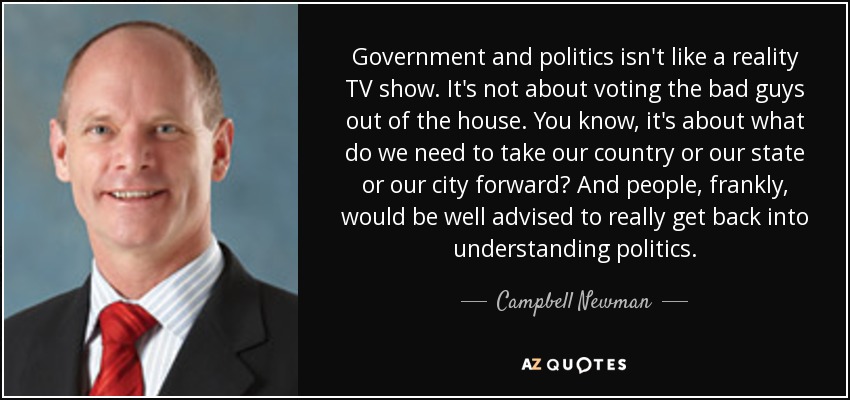 Government and politics isn't like a reality TV show. It's not about voting the bad guys out of the house. You know, it's about what do we need to take our country or our state or our city forward? And people, frankly, would be well advised to really get back into understanding politics. - Campbell Newman