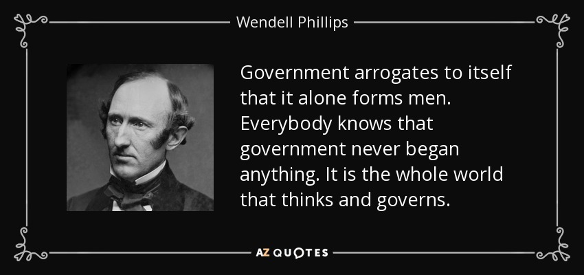 Government arrogates to itself that it alone forms men. Everybody knows that government never began anything. It is the whole world that thinks and governs. - Wendell Phillips