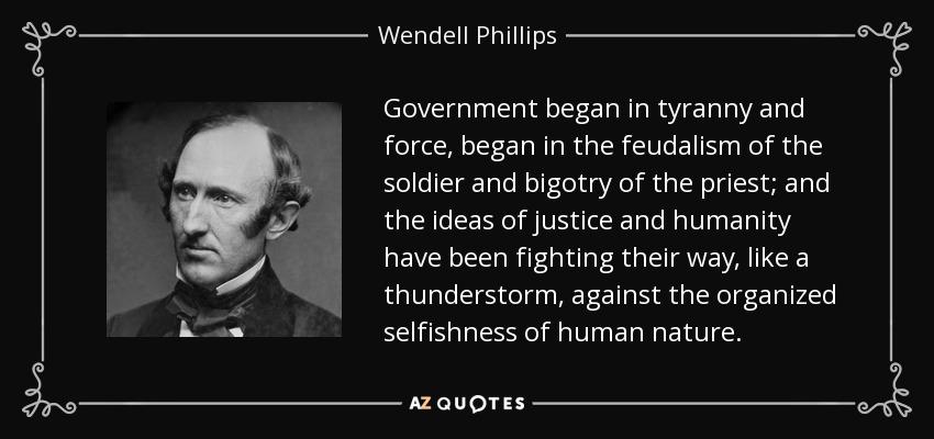 Government began in tyranny and force, began in the feudalism of the soldier and bigotry of the priest; and the ideas of justice and humanity have been fighting their way, like a thunderstorm, against the organized selfishness of human nature. - Wendell Phillips