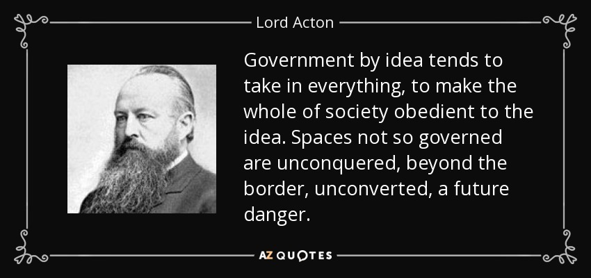 Government by idea tends to take in everything, to make the whole of society obedient to the idea. Spaces not so governed are unconquered, beyond the border, unconverted, a future danger. - Lord Acton