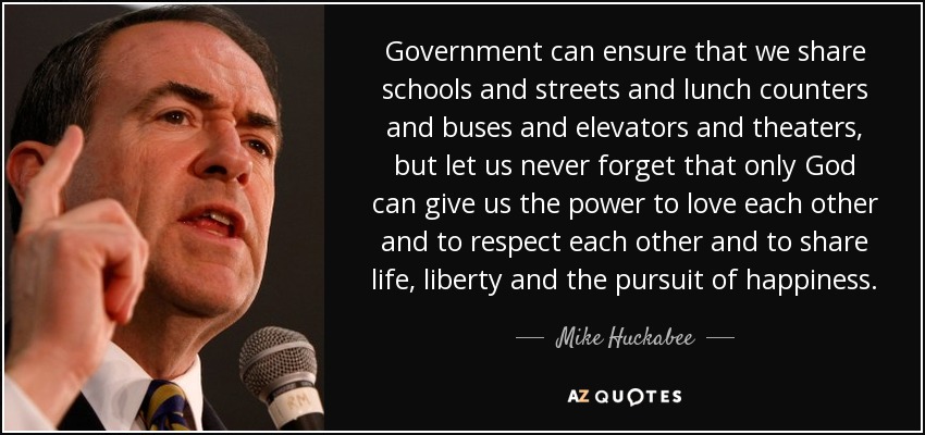 Government can ensure that we share schools and streets and lunch counters and buses and elevators and theaters, but let us never forget that only God can give us the power to love each other and to respect each other and to share life, liberty and the pursuit of happiness. - Mike Huckabee