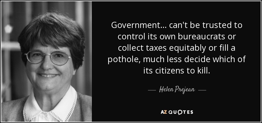 Government ... can't be trusted to control its own bureaucrats or collect taxes equitably or fill a pothole, much less decide which of its citizens to kill. - Helen Prejean