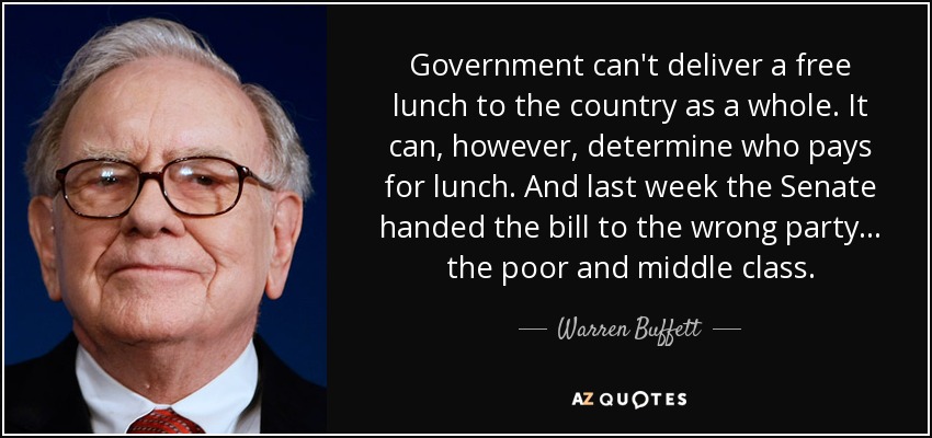 Government can't deliver a free lunch to the country as a whole. It can, however, determine who pays for lunch. And last week the Senate handed the bill to the wrong party... the poor and middle class. - Warren Buffett