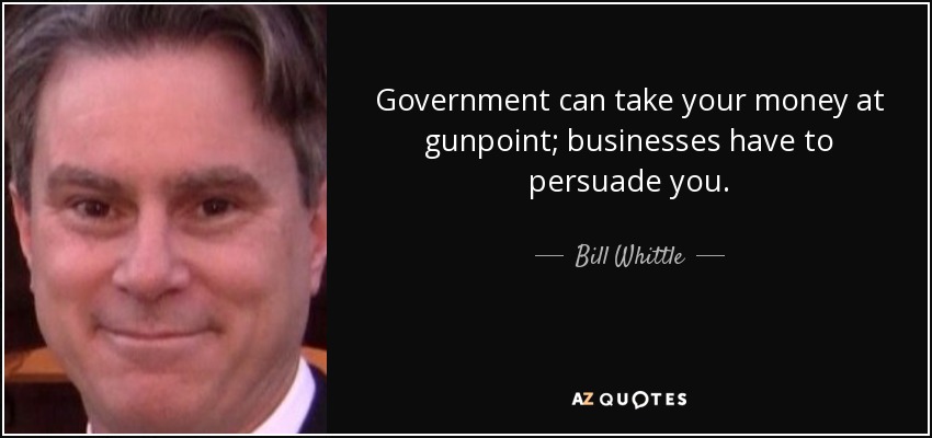 Government can take your money at gunpoint; businesses have to persuade you. - Bill Whittle