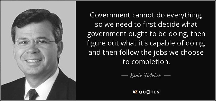 Government cannot do everything, so we need to first decide what government ought to be doing, then figure out what it's capable of doing, and then follow the jobs we choose to completion. - Ernie Fletcher