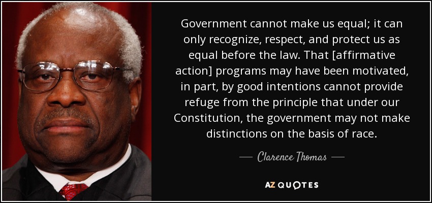 Government cannot make us equal; it can only recognize, respect, and protect us as equal before the law. That [affirmative action] programs may have been motivated, in part, by good intentions cannot provide refuge from the principle that under our Constitution, the government may not make distinctions on the basis of race. - Clarence Thomas