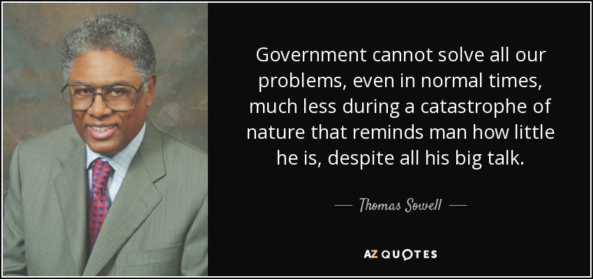 Government cannot solve all our problems, even in normal times, much less during a catastrophe of nature that reminds man how little he is, despite all his big talk. - Thomas Sowell